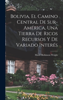Bolivia: El Camino Central de Sur-Am�rica, Una Tierra de Ricos Recursos Y de Variado Inter�s (Classic Reprint)