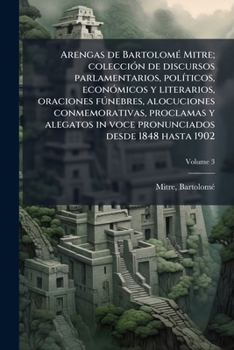 Arengas de Bartolomé Mitre; colección de discursos parlamentarios, políticos, económicos y literarios, oraciones fúnebres, alocuciones conmemorativas, ... 1848 hasta 1902 Volume 3