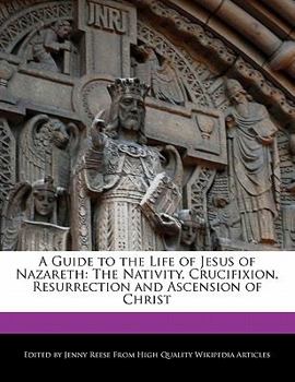 A Guide to the Life of Jesus of Nazareth : The Nativity, Crucifixion, Resurrection and Ascension of Christ