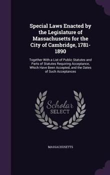 Special Laws Enacted by the Legislature of Massachusetts for the City of Cambridge, 1781-1890: Together with a List of Public Statutes and Parts of Statutes Requiring Acceptance, Which Have Been Accep