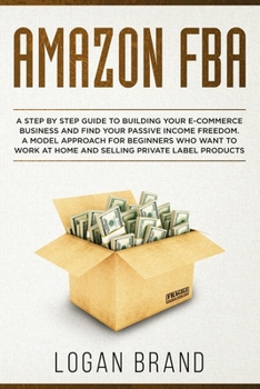 Amazon FBA: A Step By Step Guide To Building Your E-Commerce Business And Find Your Passive Income Freedom. A Model Approach For Beginners Who Want To Work At Home And Selling Private Label Products