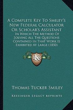 Paperback A Complete Key To Smiley's New Federal Calculator Or Scholar's Assistant: In Which The Method Of Solving All The Questions Contained In That Work Is E Book