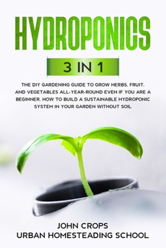 Hydroponics: 3 In 1 The DIY Gardening Guide to Grow Herbs, Fruit, and Vegetables All-Year-Round Even if You Are a Beginner. How to Build a Sustainable Hydroponic System in Your Garden Without Soil