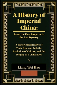 A History of Imperial China: From the First Emperor to the Last Dynasty: A Historical Narrative of Their Rise and Fall, the Evolution of Culture, and the Forging of a Civilization