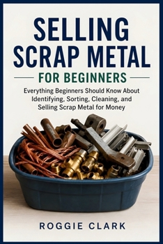 Selling Scrap Metal for Beginners: Everything Beginners Should Know About Identifying, Sorting, Cleaning, and Selling Scrap Metal for Money
