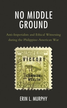 No Middle Ground : Anti-Imperialists and Ethical Witnessing During the Philippine-American War