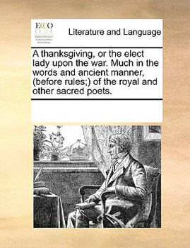 A thanksgiving, or the elect lady upon the war. Much in the words and ancient manner, (before rules;) of the royal and other sacred poets.