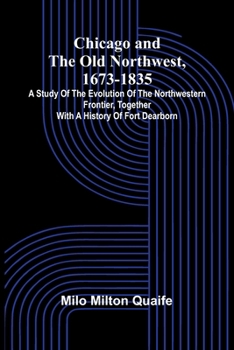 Chicago and the Old Northwest, 1673-1835; A study of the evolution of the northwestern frontier, together with a history of Fort Dearborn