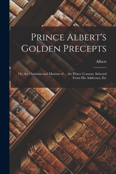 Paperback Prince Albert's Golden Precepts: Or, the Opinions and Maxims of ... the Prince Consort, Selected From His Addresses, Etc Book