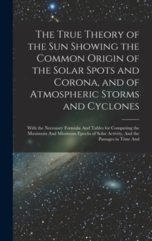 The True Theory of the Sun Showing the Common Origin of the Solar Spots and Corona, and of Atmospheric Storms and Cyclones: With the Necessary Formulæ ... Solar Activity, And the Passages in Time And