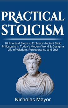 Practical Stoicism: 10 Practical Steps to Embrace Ancient Stoic Philosophy in Today's Modern World & Design a Life of Wisdom, Perseverance