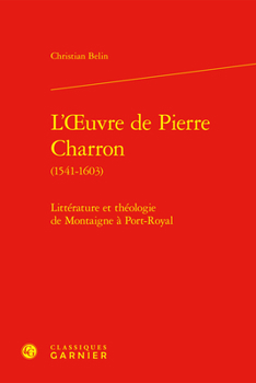 L'Oeuvre de Pierre Charron (1541-1603): Litterature Et Theologie de Montaigne a Port-Royal