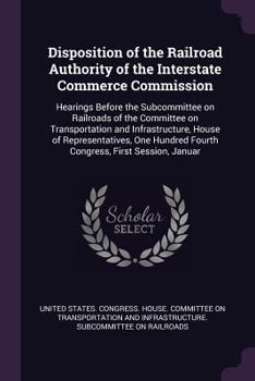 Disposition of the Railroad Authority of the Interstate Commerce Commission: Hearings Before the Subcommittee on Railroads of the Committee on Transportation and Infrastructure, House of Representativ