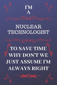 Paperback I'm A Nuclear Technologist To Save Time Why Don't We Just Assume I'm Always Right: Perfect Gag Gift For A Nuclear Technologist Who Happens To Be Alway Book