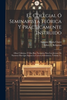 El Colegial Ó Seminarista Teórica Y Prácticamente Instruido: Obra Utilísima, Ó Mas Bien Necesaria Para Los Jóvenes De Nuestros Días Que Siguen La Carrera Eclesiástica, Volume 2...