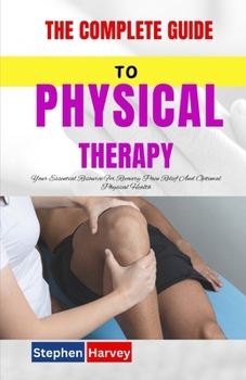 THE COMPLETE GUIDE TO PHYSICAL THERAPY: Your Essential Resource For Recovery Pain Relief And Optimal Physical Health