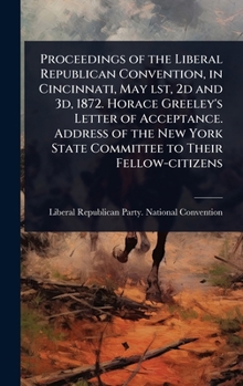 Proceedings of the Liberal Republican Convention, in Cincinnati, May lst, 2d and 3d, 1872. Horace Greeley's Letter of Acceptance. Address of the New York State Committee to Their Fellow-citizens