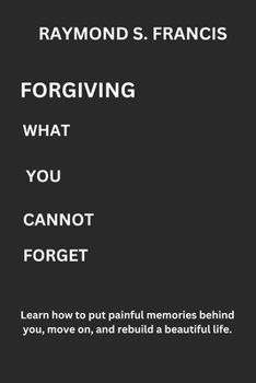 Forgiving What You Cannot Forget: Learn how to put painful memories behind you, move on, and rebuild a beautiful life.