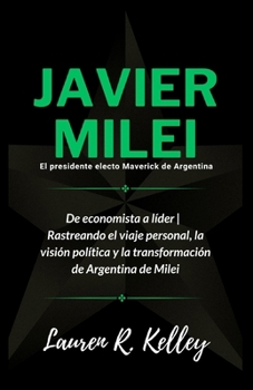 Javier Milei, El presidente electo Maverick de Argentina: De economista a líder | Rastreando el viaje personal, la visión política y la transformación de Argentina de Milei (Spanish Edition)