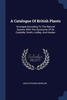 Paperback A Catalogue Of British Plants: Arranged According To The Natural System, With The Synonyms Of De Candolle, Smith, Lindley, And Hooker Book