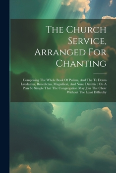 The Church Service, Arranged For Chanting: Comprising The Whole Book Of Psalms, And The Te Deum Laudamus, Benedictus, Magnificat, And Nunc Dimittis: ... Join The Choir Without The Least Difficulty