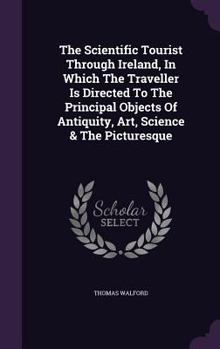 The Scientific Tourist Through Ireland; By which the Traveller is Directed to the Principal Objects of Antiquity, Art, Science & the Picturesque; ... Introduction to the Study of Antiquities of