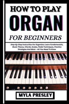 How to Play Organ for Beginners: Step-By-Step Instruction For Organists: Learn Fundamentals, Music Theory, Chords, Scales, Pedal Techniques, Practice