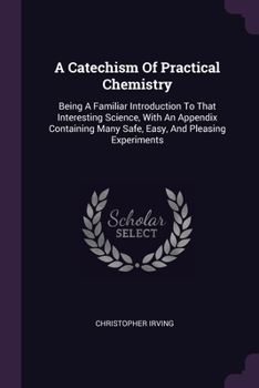 Paperback A Catechism Of Practical Chemistry: Being A Familiar Introduction To That Interesting Science, With An Appendix Containing Many Safe, Easy, And Pleasi Book