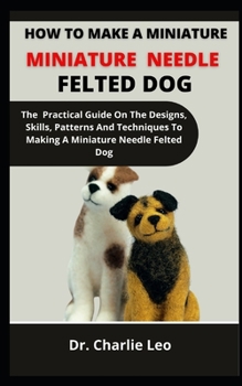 Paperback How To Make A Miniature Needle Felted Dog: The Practical Guide On The Designs, Skills, Patterns And Techniques To Making A Miniature Needle Felted Dog Book