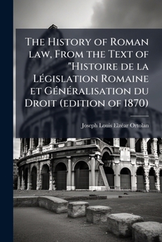 The History of Roman Law, from the Text of Ortolan's Histoire de la Legislation Romaine et Generalisation du Droit