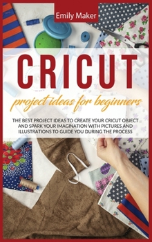 Cricut Project Ideas for Beginners: The Best Project Ideas to Create Your Cricut Object and Spark Your Imagination with pictures and illustrations to guide you during the process