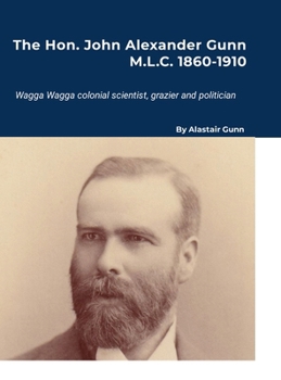 Hon. John Alexander Gunn M. L. C. 1860-1910 : Wagga Wagga Colonial Scientist, Grazier and Politician