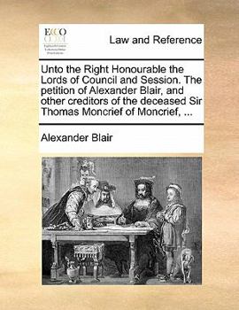 Paperback Unto the Right Honourable the Lords of Council and Session. the Petition of Alexander Blair, and Other Creditors of the Deceased Sir Thomas Moncrief o Book