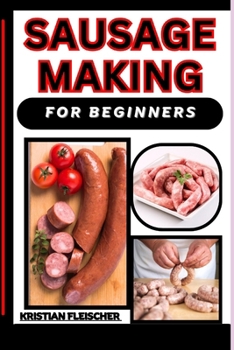 Sausage Making for Beginners: The Complete Practice Guide On Easy Illustrated Procedures, Techniques, Skills And Knowledge On How To Make Sausage Fr