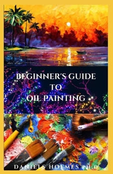 Paperback Beginner's Guide To Oil Painting: Everything You Need To Know About Oil Painting And Easy Oil Painting Techniques to Make You A Master In No time Book