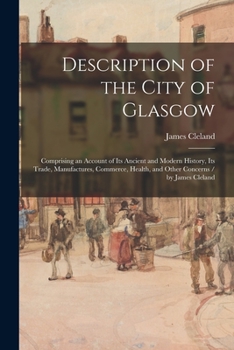 Description of the City of Glasgow: Comprising an Account of Its Ancient and Modern History, Its Trade, Manufactures, Commerce, Health, and Other Concerns / by James Cleland