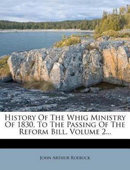 History of the Whig Ministry of 1830, to the Passing of the Reform Bill, Volume 2...