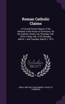 Roman Catholic Claims: A Full and Correct Report of the Debates in the House of Commons, On the Catholic Claims; On Thursday, Feb. 26Th, Friday, Feb. 27Th, Monday, March 1, and Tuesday, March 2, 1813