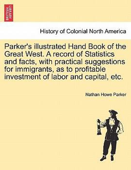 Parker's illustrated Hand Book of the Great West. A record of Statistics and facts, with practical suggestions for immigrants, as to profitable investment of labor and capital, etc.