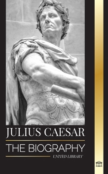 Julius Caesar: The biography, life and death of a Roman colossus, Gallic wars, politics and dictatorship (History)