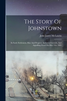 Paperback The Story Of Johnstown: Its Early Settlement, Rise And Progress, Industrial Growth, And Appalling Flood On May 31st, 1889 Book