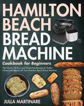 Hamilton Beach Bread Machine Cookbook for Beginners: The Classic, No-Fuss and Gluten-Free Recipes for Perfect Homemade Bread with Your Hamilton Beach Bread Machine