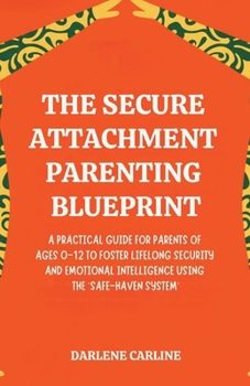 The Secure Attachment Parenting Blueprint: A Practical Guide for Parents of Ages 0-12 to Foster Lifelong Security and Emotional Intelligence Using the 'Safe-Haven System'