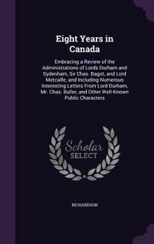 Eight Years in Canada, Embracing a Review of the Administrations of Lords Durham and Sydenham, Sir C. Bagot and Lord Metcalfe; and Including Numerous Interesting Letters from Lord Durham, Mr. Chas. Bu
