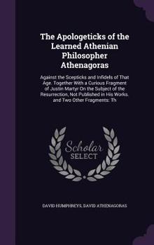 Hardcover The Apologeticks of the Learned Athenian Philosopher Athenagoras: Against the Scepticks and Infidels of That Age. Together With a Curious Fragment of Book
