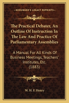 The Practical Debater, An Outline Of Instruction In The Law And Practice Of Parliamentary Assemblies: A Manual For All Kinds Of Business Meetings, Teachers' Institutes, Etc.