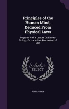 Hardcover Principles of the Human Mind, Deduced From Physical Laws: Together With a Lecture On Electro-Biology, Or, the Voltaic Mechanism of Man Book