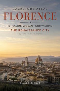 Backstory Atlas Florence: 10 Reasons We Can't Stop Visiting The Renaissance City - A Guide to Its Travel History (Backstory Atlas: Europe's Great Cities)