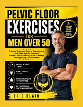 PELVIC FLOOR EXERCISES FOR MEN OVER 50: A Simple Beginner’s Guide to Strengthening Pelvic Floor Muscles, Improving Bladder Control, Reducing Urinary Leakage, and Supporting Sexual Function