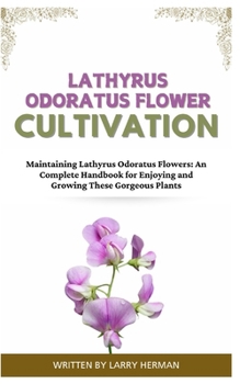 LATHYRUS ODORATUS FLOWER CULTIVATION: Maintaining Lathyrus Odoratus Flowers: An Complete Handbook for Enjoying and Growing These Gorgeous Plants